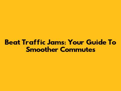 Beat Traffic Jams: Your Guide To Smoother Commutes