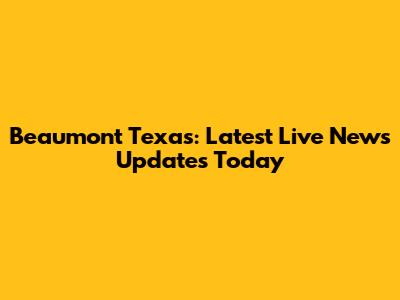 Beaumont Texas: Latest Live News Updates Today