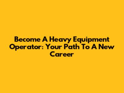 Become A Heavy Equipment Operator: Your Path To A New Career