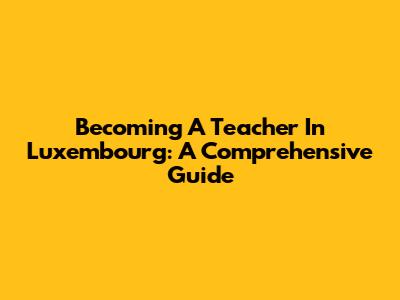 Becoming A Teacher In Luxembourg: A Comprehensive Guide