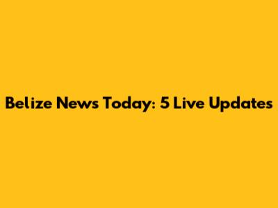 Belize News Today: 5 Live Updates