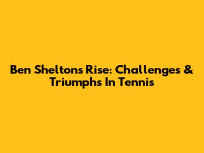 Ben Shelton's Rise: Challenges & Triumphs In Tennis