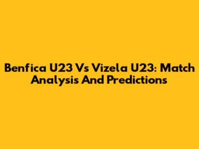 Benfica U23 Vs Vizela U23: Match Analysis And Predictions