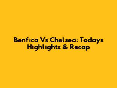 Benfica Vs Chelsea: Today's Highlights & Recap