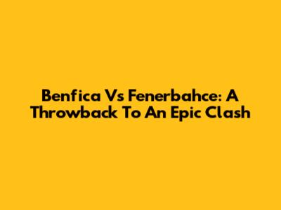Benfica Vs Fenerbahce: A Throwback To An Epic Clash