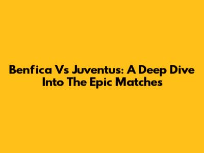 Benfica Vs Juventus: A Deep Dive Into The Epic Matches