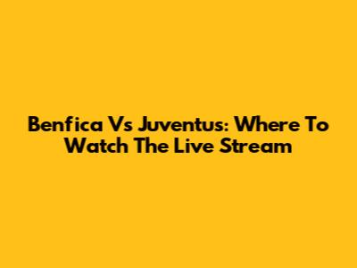 Benfica Vs Juventus: Where To Watch The Live Stream