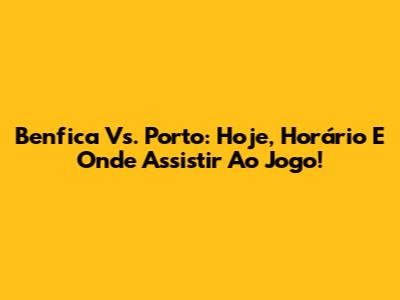 Benfica Vs. Porto: Hoje, Horário E Onde Assistir Ao Jogo!