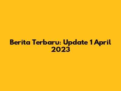 Berita Terbaru: Update 1 April 2023
