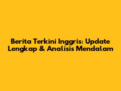 Berita Terkini Inggris: Update Lengkap & Analisis Mendalam