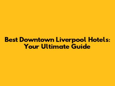 Best Downtown Liverpool Hotels: Your Ultimate Guide