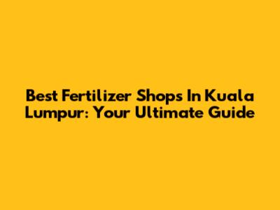 Best Fertilizer Shops In Kuala Lumpur: Your Ultimate Guide