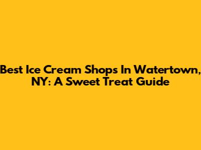 Best Ice Cream Shops In Watertown, NY: A Sweet Treat Guide