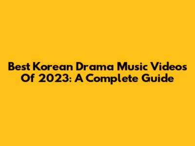Best Korean Drama Music Videos Of 2023: A Complete Guide