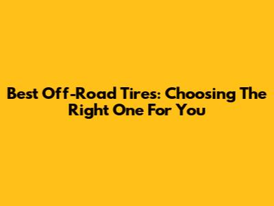 Best Off-Road Tires: Choosing The Right One For You