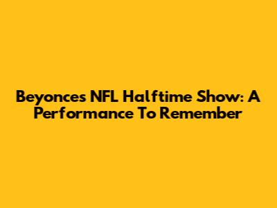 Beyonce's NFL Halftime Show: A Performance To Remember