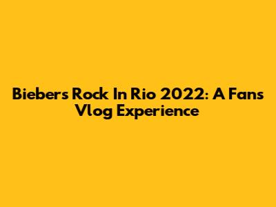 Bieber's Rock In Rio 2022: A Fan's Vlog Experience