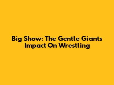 Big Show: The Gentle Giant's Impact On Wrestling
