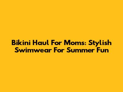 Bikini Haul For Moms: Stylish Swimwear For Summer Fun