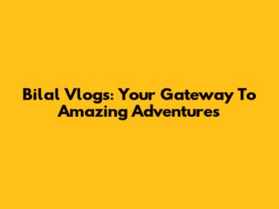 Bilal Vlogs: Your Gateway To Amazing Adventures