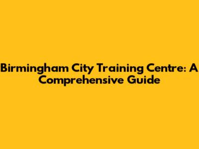 Birmingham City Training Centre: A Comprehensive Guide