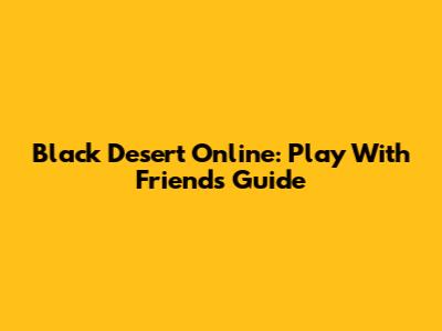 Black Desert Online: Play With Friends Guide