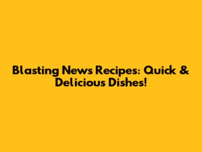 Blasting News Recipes: Quick & Delicious Dishes!