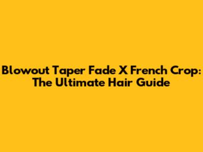 Blowout Taper Fade X French Crop: The Ultimate Hair Guide