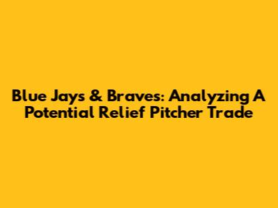 Blue Jays & Braves: Analyzing A Potential Relief Pitcher Trade