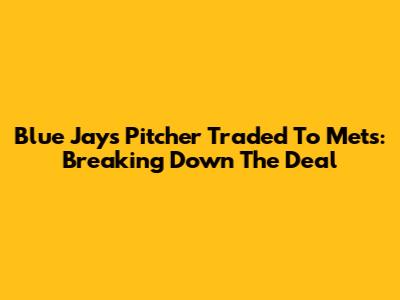 Blue Jays Pitcher Traded To Mets: Breaking Down The Deal