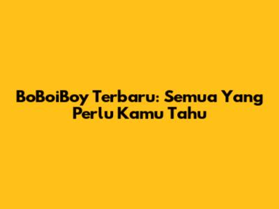 BoBoiBoy Terbaru: Semua Yang Perlu Kamu Tahu