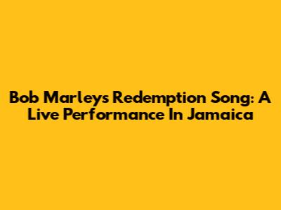 Bob Marley's Redemption Song: A Live Performance In Jamaica