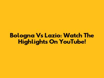Bologna Vs Lazio: Watch The Highlights On YouTube!