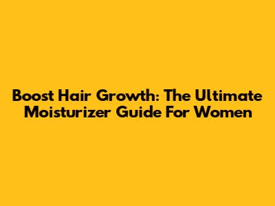 Boost Hair Growth: The Ultimate Moisturizer Guide For Women