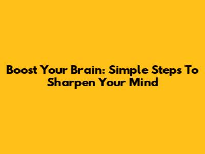 Boost Your Brain: Simple Steps To Sharpen Your Mind