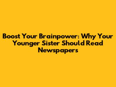 Boost Your Brainpower: Why Your Younger Sister Should Read Newspapers