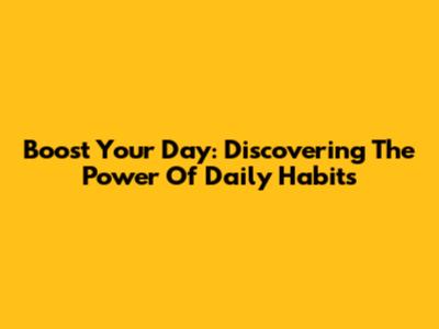 Boost Your Day: Discovering The Power Of Daily Habits