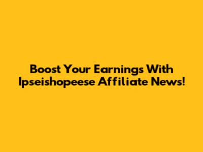 Boost Your Earnings With Ipseishopeese Affiliate News!