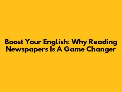 Boost Your English: Why Reading Newspapers Is A Game Changer