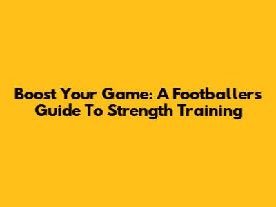 Boost Your Game: A Footballer's Guide To Strength Training
