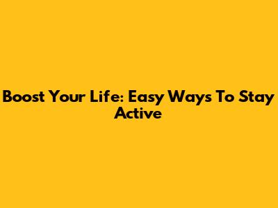 Boost Your Life: Easy Ways To Stay Active
