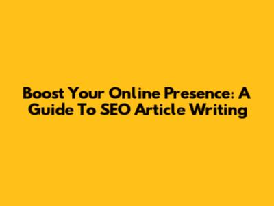 Boost Your Online Presence: A Guide To SEO Article Writing