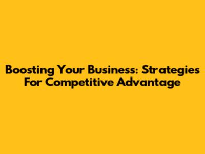Boosting Your Business: Strategies For Competitive Advantage