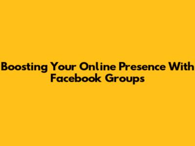Boosting Your Online Presence With Facebook Groups