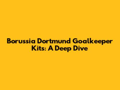 Borussia Dortmund Goalkeeper Kits: A Deep Dive