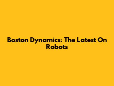 Boston Dynamics: The Latest On Robots