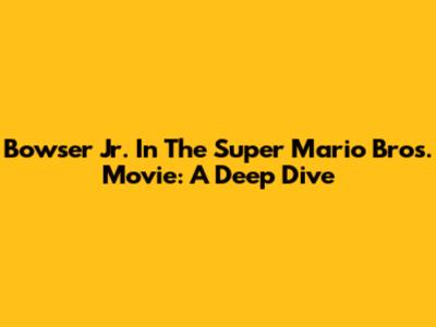 Bowser Jr. In The Super Mario Bros. Movie: A Deep Dive