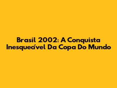 Brasil 2002: A Conquista Inesquecível Da Copa Do Mundo