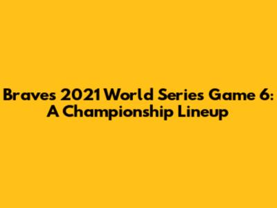 Braves 2021 World Series Game 6: A Championship Lineup