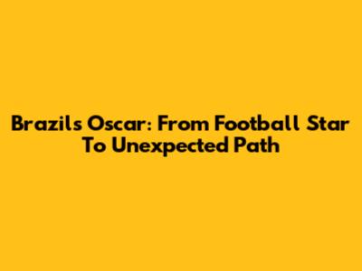 Brazil's Oscar: From Football Star To Unexpected Path